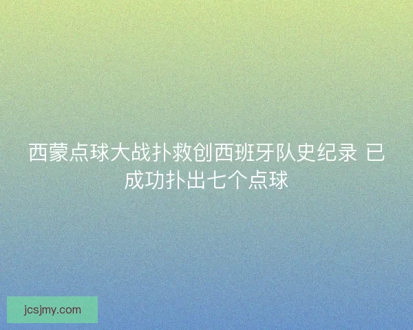 西蒙点球大战扑救创西班牙队史纪录 已成功扑出七个点球