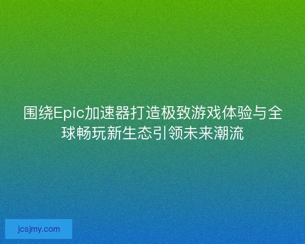 围绕Epic加速器打造极致游戏体验与全球畅玩新生态引领未来潮流