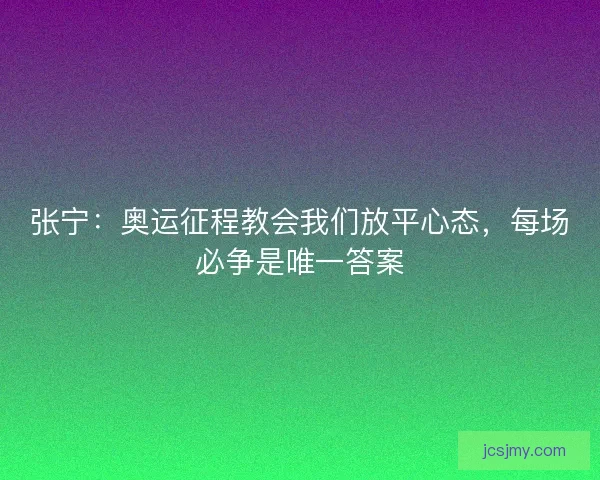 张宁：奥运征程教会我们放平心态，每场必争是唯一答案