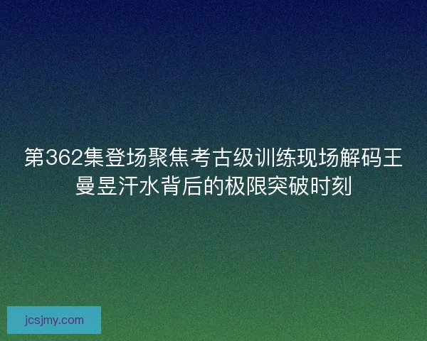 第362集登场聚焦考古级训练现场解码王曼昱汗水背后的极限突破时刻