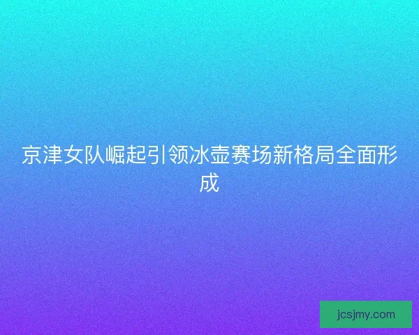 京津女队崛起引领冰壶赛场新格局全面形成