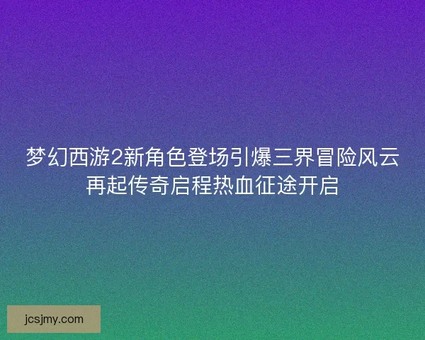 梦幻西游2新角色登场引爆三界冒险风云再起传奇启程热血征途开启