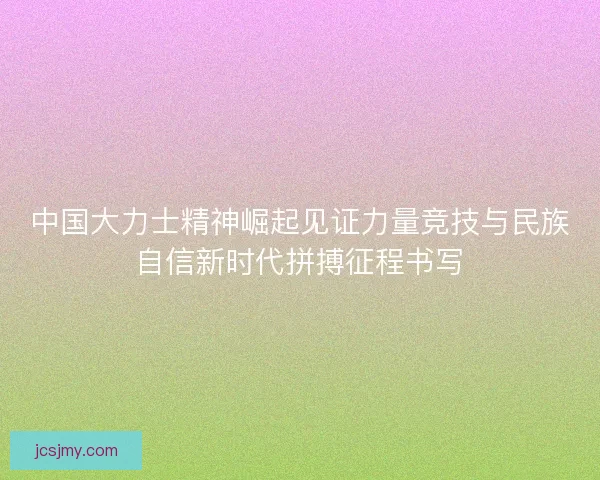 中国大力士精神崛起见证力量竞技与民族自信新时代拼搏征程书写