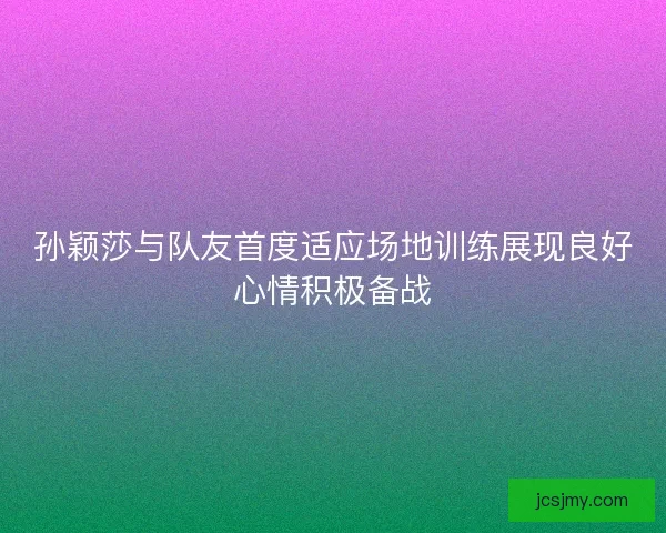孙颖莎与队友首度适应场地训练展现良好心情积极备战