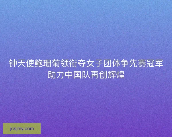 钟天使鲍珊菊领衔夺女子团体争先赛冠军助力中国队再创辉煌