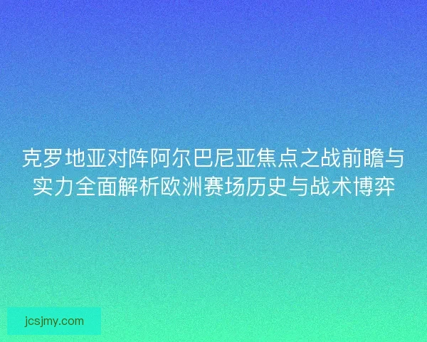 克罗地亚对阵阿尔巴尼亚焦点之战前瞻与实力全面解析欧洲赛场历史与战术博弈