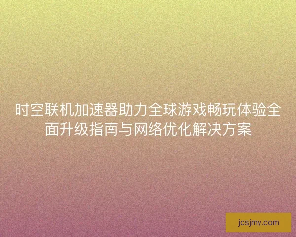 时空联机加速器助力全球游戏畅玩体验全面升级指南与网络优化解决方案