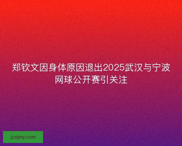 郑钦文因身体原因退出2025武汉与宁波网球公开赛引关注