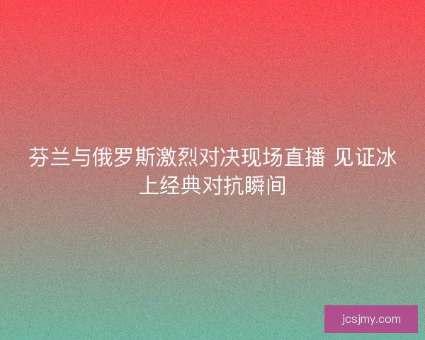 芬兰与俄罗斯激烈对决现场直播 见证冰上经典对抗瞬间