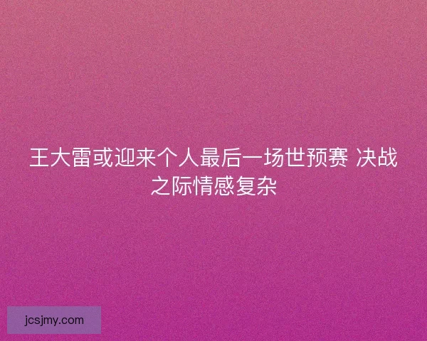 王大雷或迎来个人最后一场世预赛 决战之际情感复杂