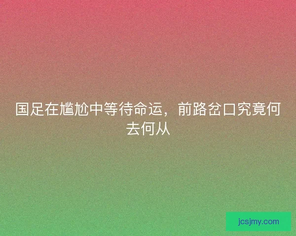 国足在尴尬中等待命运，前路岔口究竟何去何从
