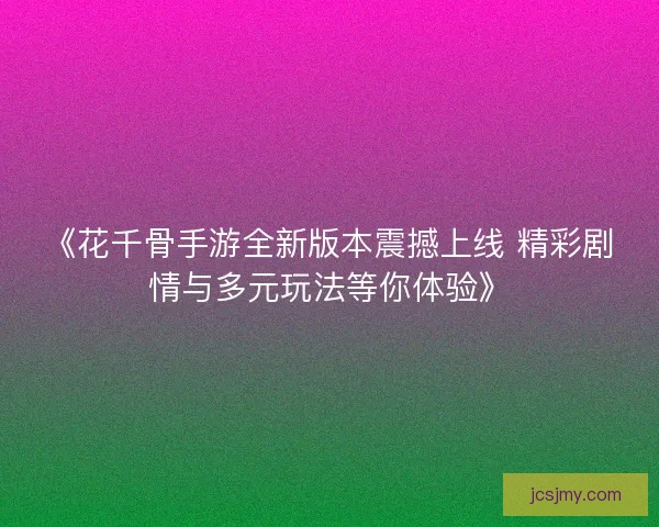 《花千骨手游全新版本震撼上线 精彩剧情与多元玩法等你体验》