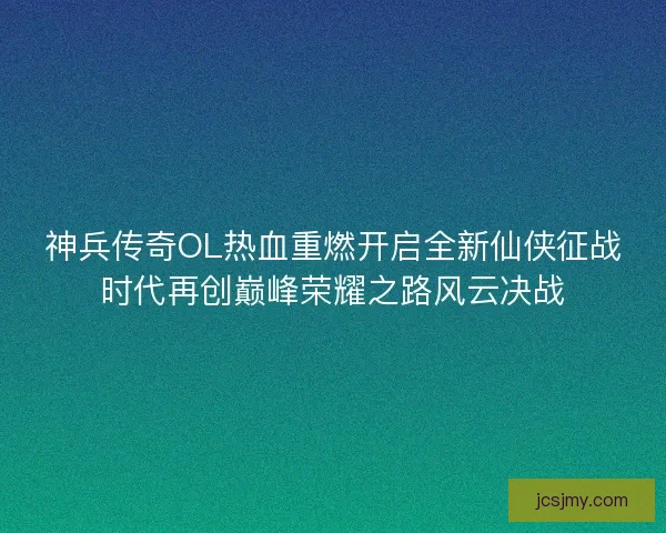 神兵传奇OL热血重燃开启全新仙侠征战时代再创巅峰荣耀之路风云决战